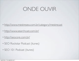ONDE OUVIR

    • http://www.mestreseo.com.br/category/mestrecast

    • http://www.searchcast.com.br/

    • http://seocore.com.br/

    • SEO              Rockstar Podcast (itunes)

    • SEO              101 Podcast (itunes)


quarta-feira, 21 de setembro de 11
 