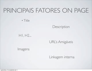 PRINCIPAIS FATORES ON PAGE
                                       • Title

                                                   Description

                                     H1, H2...
                                                 URL’s Amigáveis
                                     Imagens

                                                 Linkagem interna


quarta-feira, 21 de setembro de 11
 
