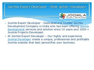Joomla Expert Developer - Dedicated and trusted Joomla
Development Company in India who has been offering joomla
development services and solution since 10 years and 1000 +
Joomla Projects Developed.
At Joomla Expert Developer – Our highly and experience
Joomal Developer create a unique, professional and profitable
Joomla website that best personifies your business.
Joomla Expert Developer - Best option nowadays!
 