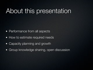 About this presentation

 Performance from all aspects
 How to estimate required needs
 Capacity planning and growth
 Group knowledge sharing, open discussion
 