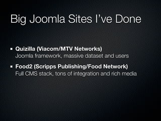 Big Joomla Sites I’ve Done

Quizilla (Viacom/MTV Networks)
Joomla framework, massive dataset and users
Food2 (Scripps Publishing/Food Network)
Full CMS stack, tons of integration and rich media
 