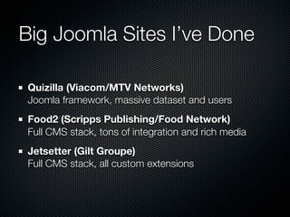 Big Joomla Sites I’ve Done

Quizilla (Viacom/MTV Networks)
Joomla framework, massive dataset and users
Food2 (Scripps Publishing/Food Network)
Full CMS stack, tons of integration and rich media
Jetsetter (Gilt Groupe)
Full CMS stack, all custom extensions
 