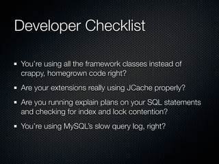 Developer Checklist

You’re using all the framework classes instead of
crappy, homegrown code right?
Are your extensions really using JCache properly?
Are you running explain plans on your SQL statements
and checking for index and lock contention?
You’re using MySQL’s slow query log, right?
 