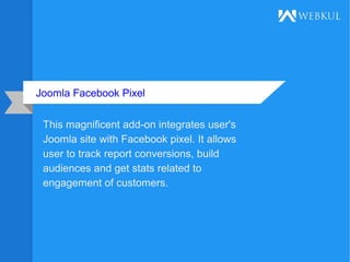 Joomla Facebook Pixel
This magnificent add-on integrates user's
Joomla site with Facebook pixel. It allows
user to track report conversions, build
audiences and get stats related to
engagement of customers.
 