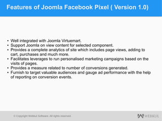 © Copyright Webkul Software, All rights reserved.
Features of Joomla Facebook Pixel ( Version 1.0)
● Well integrated with Joomla Virtuemart.
● Support Joomla on view content for selected component.
● Provides a complete analytics of site which includes page views, adding to
cart, purchases and much more.
● Facilitates leverages to run personalised marketing campaigns based on the
visits of pages.
● Provides a measure related to number of conversions generated.
● Furnish to target valuable audiences and gauge ad performance with the help
of reporting on conversion events.
 
