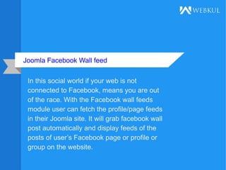 Joomla Facebook Wall feed
In this social world if your web is not
connected to Facebook, means you are out
of the race. With the Facebook wall feeds
module user can fetch the profile/page feeds
in their Joomla site. It will grab facebook wall
post automatically and display feeds of the
posts of user’s Facebook page or profile or
group on the website.
 
