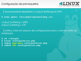 Configuração de pré­requisitos


 É recomendável desabilitar o Output Buffering do PHP:
●




$ sudo gedit /etc/php5/apache2/php.ini

;output_buffering = 4096 
output_buffering = Off

●
  É prático criar um arquivo de configuração para o Joomla antes da 
instalação:

$   cd ~/kungfu
$   touch configuration.php
$   chgrp www-data configuration.php
$   chmod 660 configuration.php
 