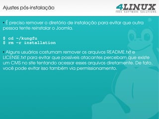 Ajustes pós­instalação

●
  É preciso remover o diretório de instalação para evitar que outra 
pessoa tente reinstalar o Joomla.

$ cd ~/kungfu
$ rm -r installation
●
  Alguns usuários costumam remover os arquivos README.txt e 
LICENSE.txt para evitar que possíveis atacantes percebam que existe 
um CMS no site tentando acessar esses arquivos diretamente. De fato, 
você pode evitar isso também via permissionamento.
 