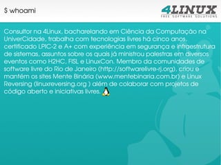 $ whoami


Consultor na 4Linux, bacharelando em Ciência da Computação na 
UniverCidade, trabalha com tecnologias livres há cinco anos, 
certificado LPIC­2 e A+ com experiência em segurança e infraestrutura 
de sistemas, assuntos sobre os quais já ministrou palestras em diversos 
eventos como H2HC, FISL e LinuxCon. Membro da comunidades de 
software livre do Rio de Janeiro (http://softwarelivre­rj.org), criou e 
mantém os sites Mente Binária (www.mentebinaria.com.br) e Linux 
Reversing (linuxreversing.org ) além de colaborar com projetos de 
código aberto e iniciativas livres.
 