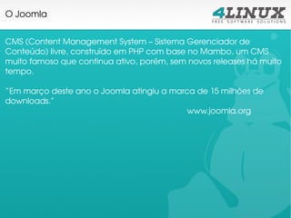 O Joomla


CMS (Content Management System – Sistema Gerenciador de 
Conteúdo) livre, construído em PHP com base no Mambo, um CMS 
muito famoso que continua ativo, porém, sem novos releases há muito 
tempo.

“Em março deste ano o Joomla atingiu a marca de 15 milhões de 
downloads.”
                                           www.joomla.org
 