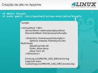 Criação do site no Apache

~$ mkdir kungfu
~$ sudo gedit /etc/apache2/sites-available/kungfu

            kungfu

            <VirtualHost *:80>
               ServerAdmin webmaster@localhost
               DocumentRoot /home/usuario/kungfu

               <Directory /home/usuario/kungfu/>
                    Options Indexes FollowSymLinks
            MultiViews
                    AllowOverride All
                    Order allow,deny
                    allow from all
               </Directory>

               ErrorLog ${APACHE_LOG_DIR}/error.log
               LogLevel warn
               CustomLog ${APACHE_LOG_DIR}/access.log
 