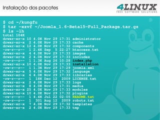 Instalação dos pacotes

$ cd ~/kungfu
$ tar -xzvf ~/Joomla_1.6-Beta15-Full_Package.tar.gz
$ ls -lh
total 104K
drwxr-xr-x   10   4.0K   Nov   29   17:31   administrator
drwxr-xr-x    2   4.0K   Nov   29   17:33   cache
drwxr-xr-x   12   4.0K   Nov   29   17:32   components
-rw-r--r--    1   2.4K   Sep    5   22:27   htaccess.txt
drwxr-xr-x    4   4.0K   Nov   29   17:33   images
drwxr-xr-x    2   4.0K   Nov   29   17:33   includes
-rw-r--r--    1   1.3K   Aug   26   10:28   index.php
drwxr-xr-x   10   4.0K   Nov   29   17:33   installation
-rw-r--r--    1   1.3K   Nov   29   17:29   joomla.xml
drwxr-xr-x    5   4.0K   Nov   29   17:32   language
drwxr-xr-x    6   4.0K   Nov   29   17:33   libraries
-rw-r--r--    1    18K   Dec   12    2009   LICENSE.txt
drwxr-xr-x    2   4.0K   Nov   29   17:33   logs
drwxr-xr-x    8   4.0K   Nov   29   17:31   media
drwxr-xr-x   25   4.0K   Nov   29   17:33   modules
drwxr-xr-x   10   4.0K   Nov   29   17:32   plugins
-rw-r--r--    1   4.4K   Jul   22   02:05   README.txt
-rw-r--r--    1    301   Aug   12    2009   robots.txt
drwxr-xr-x    7   4.0K   Nov   29   17:32   templates
drwxr-xr-x    2   4.0K   Nov   29   17:33   tmp
 