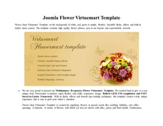 Joomla Flower Virtuemart Template
Flower shop Virtuemart Template on the background of white, red, green is simple, flexible, beautiful flashy effects and built-in
stylish menu system. The template contains high quality flower photos, easy to use layouts and customizable artwork.
 We are very proud to present our Multipurpose Responsive Flower Virtuemart Template. We worked hard to give it a very
unique look. Flowermart is modern, super flexible and a fully responsive design. Built-in LESS CSS compilation and CSS3
based on Gantry Framework. With its flashy effects and smooth ajax loading techniques, this template creates a truly unique
experience that is sure to grab your visitor’s attention.
Flower shop Virtuemart Template is created for supplying flowers in special events like wedding, birthday, new office
openings, or funerals. A variety of flowers with labels (or not) are shown with titles, prices and brief details. Furthermore,
 