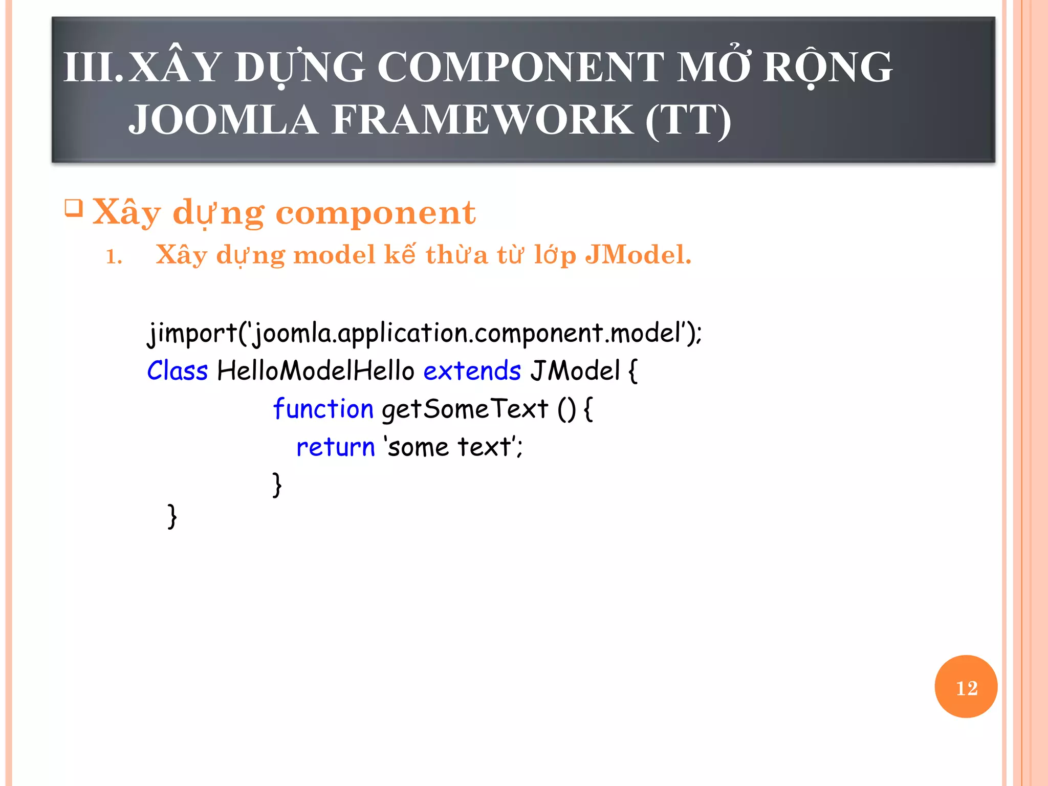 III.XÂY DỰNG COMPONENT MỞ RỘNG
JOOMLA FRAMEWORK (TT)
 Xây d ng componentự
1. Xây d ng model k th a t l p JModel.ự ế ừ ừ ớ
jimport(‘joomla.application.component.model’);
Class HelloModelHello extends JModel {
function getSomeText () {
return ‘some text’;
}
}
12
 