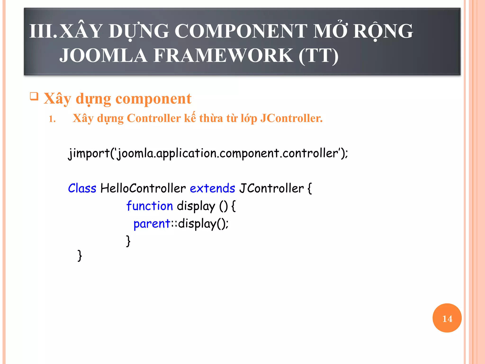 III.XÂY DỰNG COMPONENT MỞ RỘNG
JOOMLA FRAMEWORK (TT)
 Xây dựng component
1. Xây dựng Controller kế thừa từ lớp JController.
jimport(‘joomla.application.component.controller’);
Class HelloController extends JController {
function display () {
parent::display();
}
}
14
 