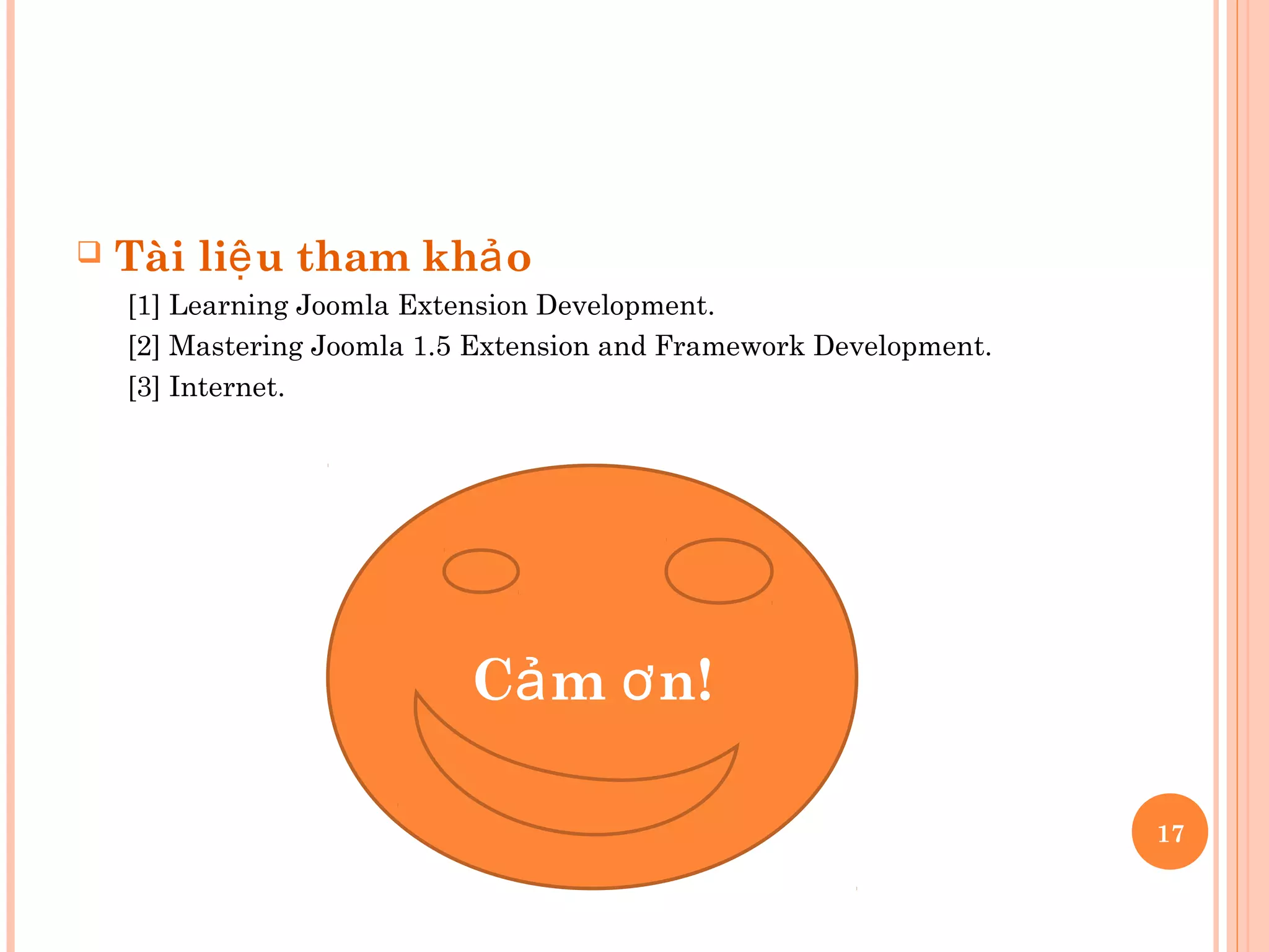  Tài li u tham kh oệ ả
[1] Learning Joomla Extension Development.
[2] Mastering Joomla 1.5 Extension and Framework Development.
[3] Internet.
C m n!ả ơ
17
 