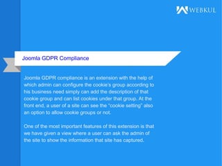 Joomla GDPR Compliance
Joomla GDPR compliance is an extension with the help of
which admin can configure the cookie’s group according to
his business need simply can add the description of that
cookie group and can list cookies under that group. At the
front end, a user of a site can see the “cookie setting” also
an option to allow cookie groups or not.
One of the most important features of this extension is that
we have given a view where a user can ask the admin of
the site to show the information that site has captured.
 