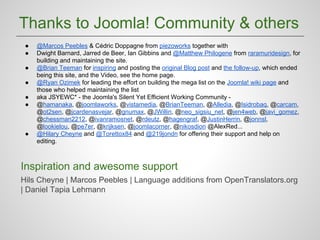 Thanks to Joomla! Community & others
●
●
●
●
●
●

●

@Marcos Peebles & Cédric Doppagne from piezoworks together with
Dwight Barnard, Jarred de Beer, Ian Gibbins and @Matthew Philogene from raramuridesign, for
building and maintaining the site.
@Brian Teeman for inspiring and posting the original Blog post and the follow-up, which ended
being this site, and the Video, see the home page.
@Ryan Ozimek for leading the effort on building the mega list on the Joomla! wiki page and
those who helped maintaining the list
aka JSYEWC* - the Joomla's Silent Yet Efficient Working Community @hamanaka, @joomlaworks, @vistamedia, @BrianTeeman, @Alledia, @Isidrobaq, @carcam,
@ot2sen, @jcardenasvejar, @gnumax, @JWillin, @neo_sigsiu_net, @jen4web, @javi_gomez,
@chessman2212, @ivanramosnet, @rdeutz, @hagengraf, @JustinHerrin, @jonnsl,
@lookielou, @pe7er, @krijksen, @joomlacorner, @nikosdion @AlexRed...
@Hilary Cheyne and @Torettox84 and @219jondn for offering their support and help on
editing.

Inspiration and awesome support
Hils Cheyne | Marcos Peebles | Language additions from OpenTranslators.org
| Daniel Tapia Lehmann

 