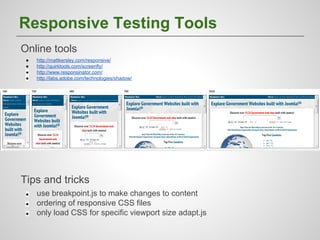 Responsive Testing Tools
Online tools
●
●
●
●

http://mattkersley.com/responsive/
http://quirktools.com/screenfly/
http://www.responsinator.com/
http://labs.adobe.com/technologies/shadow/

Tips and tricks
●
●
●

use breakpoint.js to make changes to content
ordering of responsive CSS files
only load CSS for specific viewport size adapt.js

 