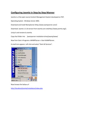 Configuring Joomla in Step by Step Manner
Joomla is a free open source Content Management System developed on PHP.

Operating System: Windows Server 2003.

Downlaod and Install WampServer (http://www.wampserver.com/)

Download Joomla 1.5.10 version from Joomla.com site(http://www.joomla.org/).

Unzip it and rename to Joomla.

Copy that folder into    [wampserver installation drive]/wamp/www/

Now from Start->Programs->WAMPServer-> Start WAMPServer.

A small icon appears. Left click and select “Start All Services”.




Now browse the below url

http://localhost/joomla/installation/index.php
 