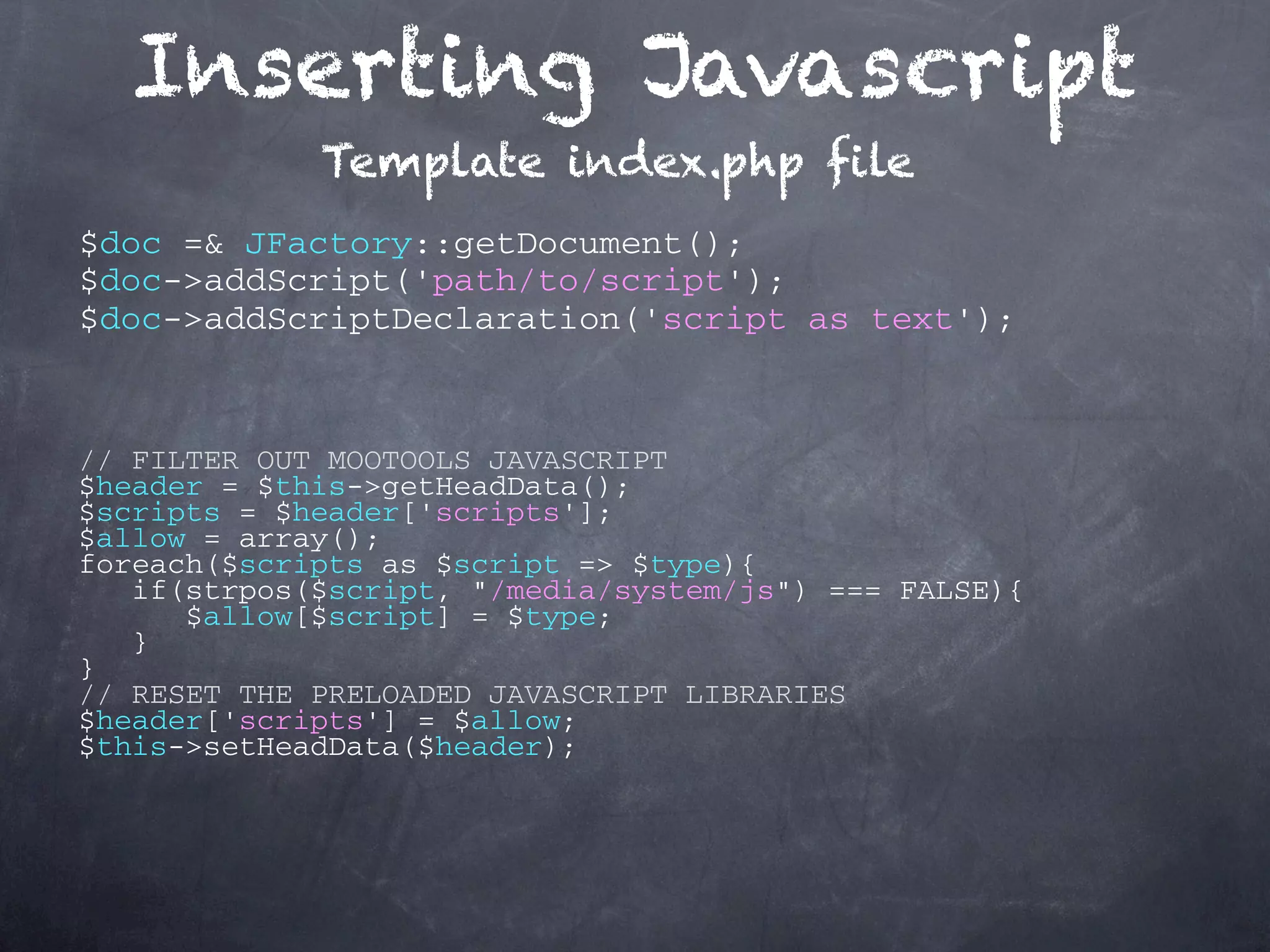 Inserting Javascript Template index.php file $doc =& JFactory::getDocument(); $doc->addScript('path/to/script'); $doc->addScriptDeclaration('script as text'); // FILTER OUT MOOTOOLS JAVASCRIPT $header = $this->getHeadData(); $scripts = $header['scripts']; $allow = array(); foreach($scripts as $script => $type){ if(strpos($script, "/media/system/js") === FALSE){ $allow[$script] = $type; } } // RESET THE PRELOADED JAVASCRIPT LIBRARIES $header['scripts'] = $allow; $this->setHeadData($header); 