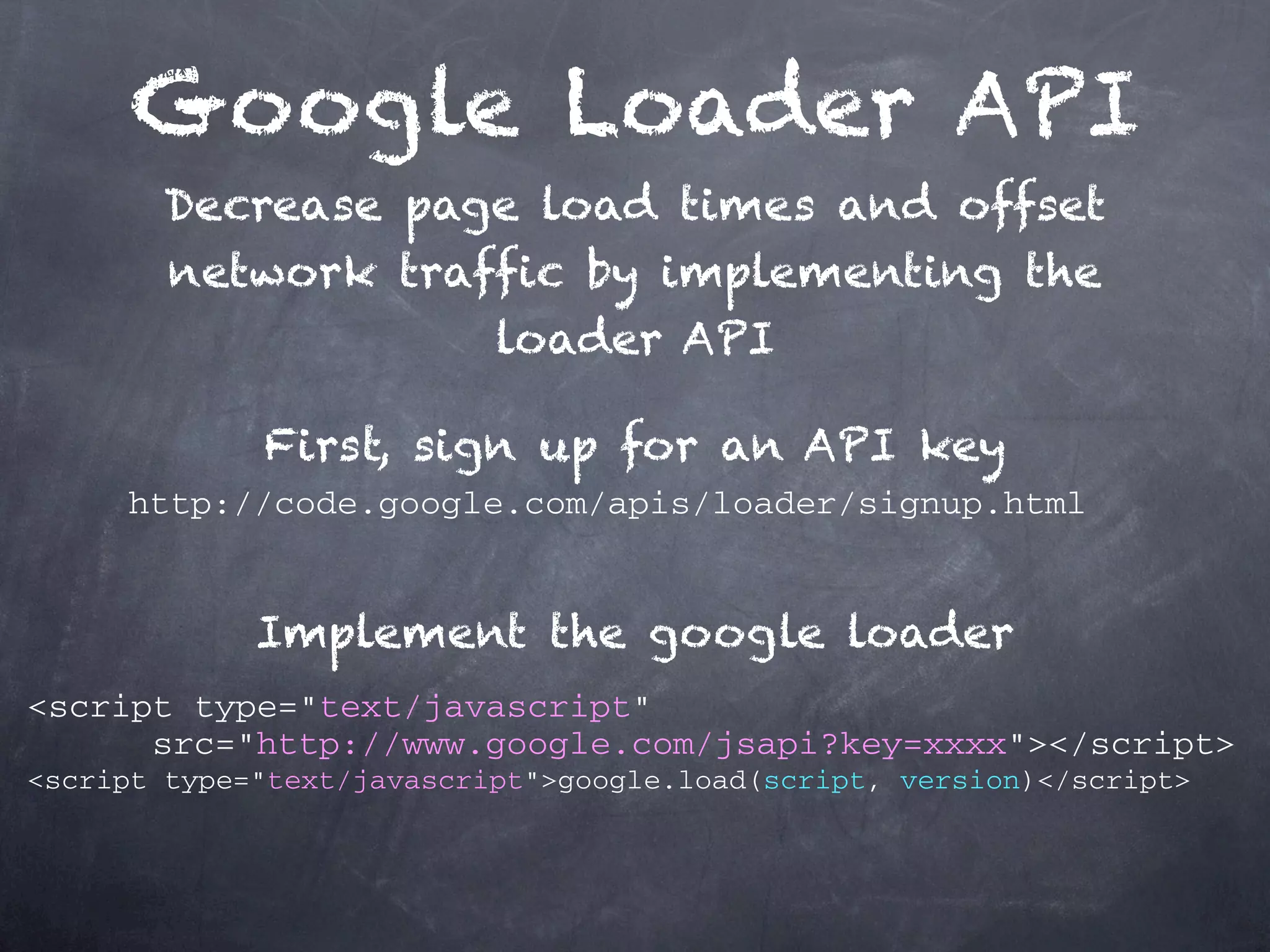 Google Loader API Decrease page load times and offset network traffic by implementing the loader API First, sign up for an API key http://code.google.com/apis/loader/signup.html Implement the google loader <script type="text/javascript" src="http://www.google.com/jsapi?key=xxxx"></script> <script type="text/javascript">google.load(script, version)</script> 