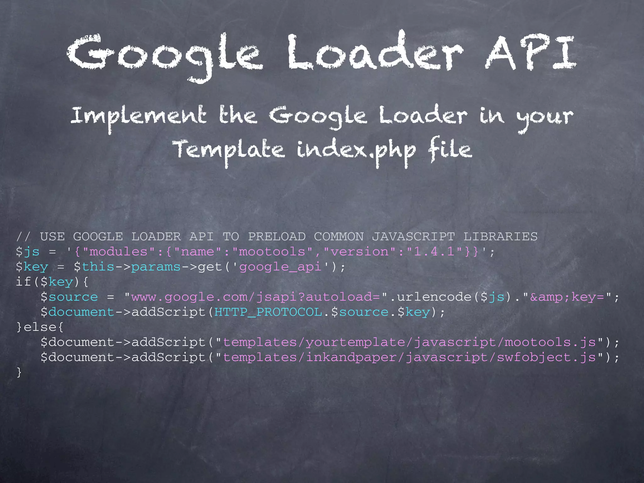 Google Loader API Implement the Google Loader in your Template index.php file // USE GOOGLE LOADER API TO PRELOAD COMMON JAVASCRIPT LIBRARIES $js = '{"modules":{"name":"mootools","version":"1.4.1"}}'; $key = $this->params->get('google_api'); if($key){ $source = "www.google.com/jsapi?autoload=".urlencode($js)."&amp;key="; $document->addScript(HTTP_PROTOCOL.$source.$key); }else{ $document->addScript("templates/yourtemplate/javascript/mootools.js"); $document->addScript("templates/inkandpaper/javascript/swfobject.js"); } 