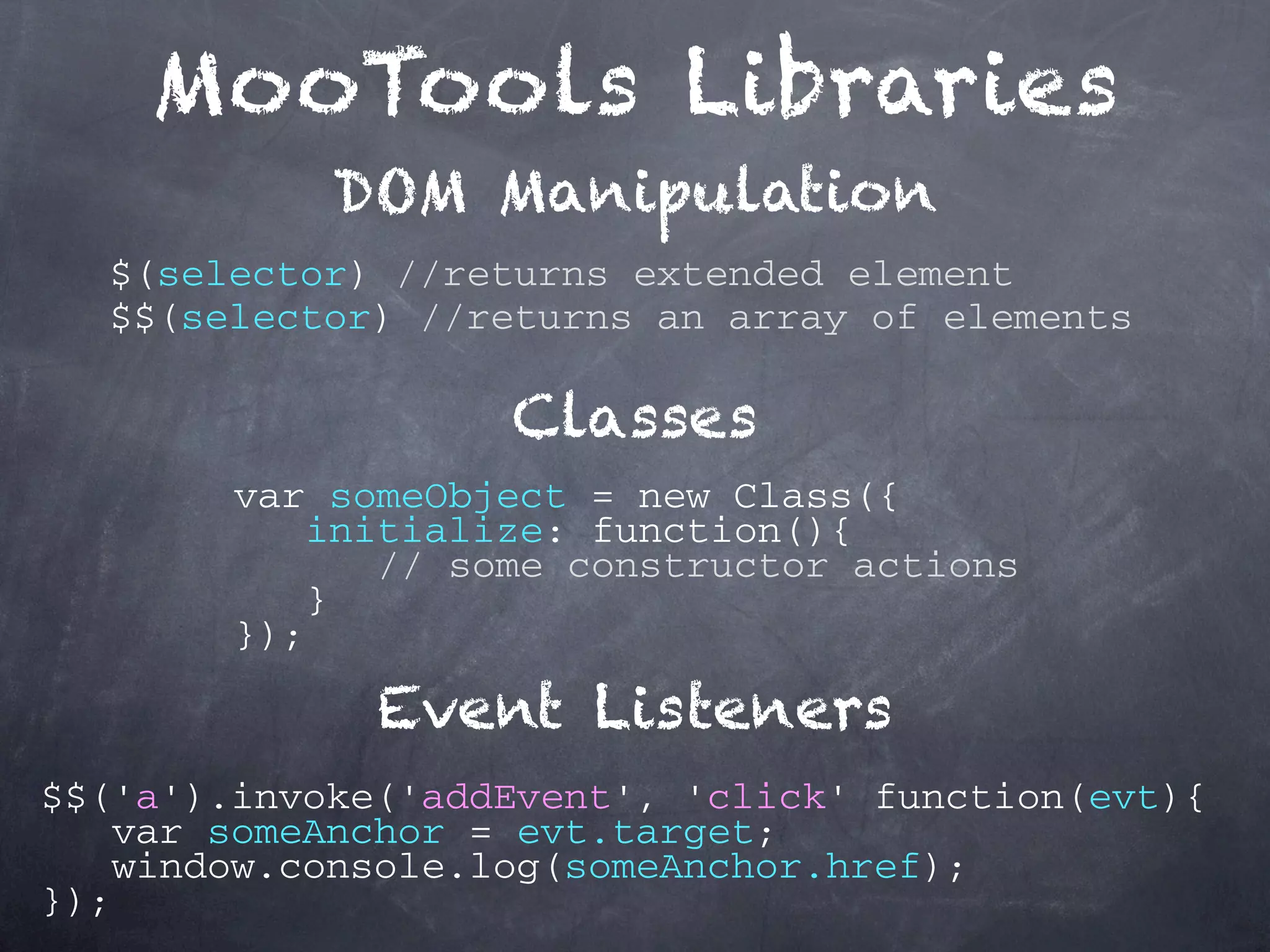 MooTools Libraries DOM Manipulation $(selector) //returns extended element $$(selector) //returns an array of elements Classes var someObject = new Class({ initialize: function(){ // some constructor actions } }); Event Listeners $$('a').invoke('addEvent', 'click' function(evt){ var someAnchor = evt.target; window.console.log(someAnchor.href); }); 