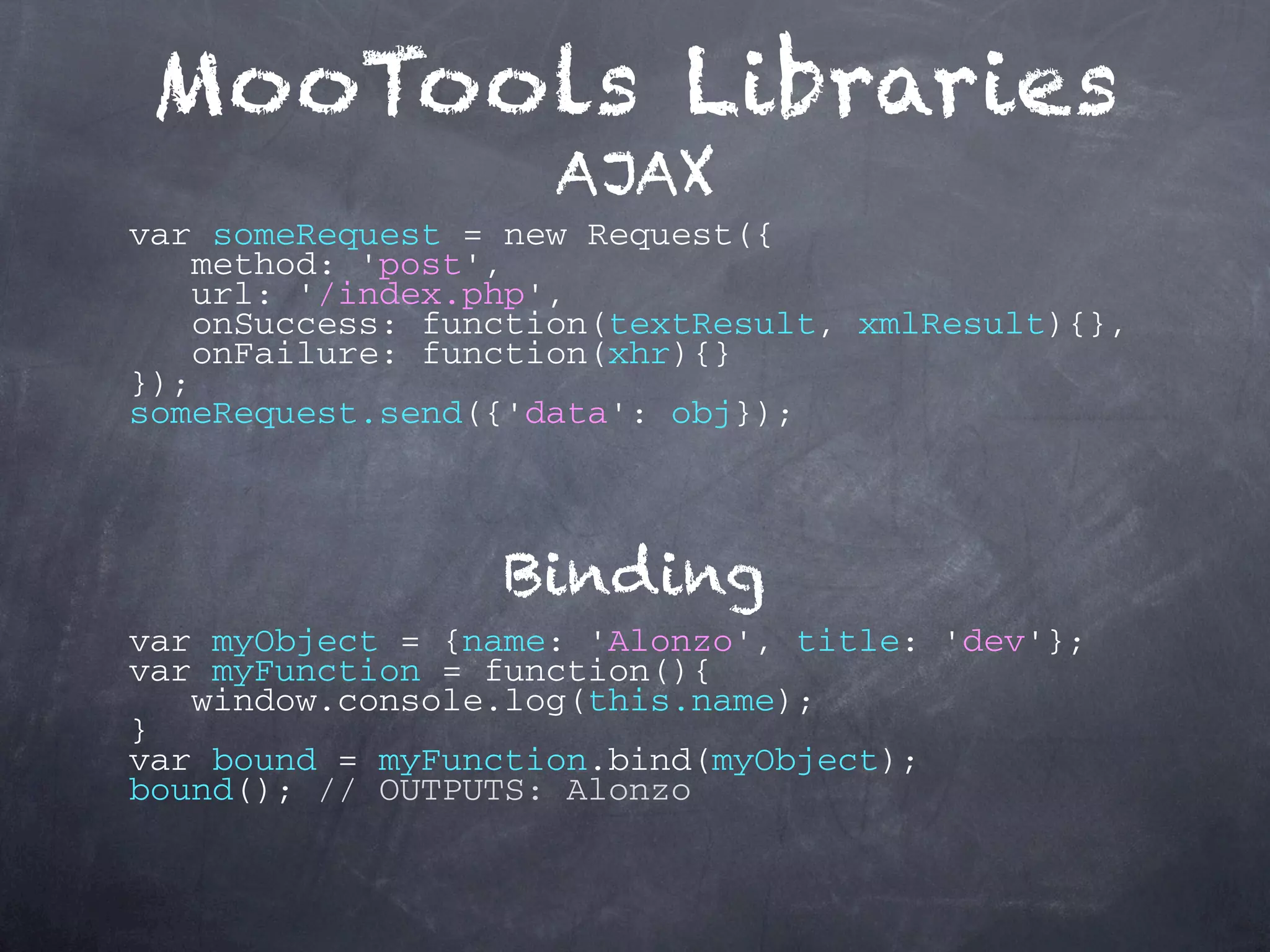 MooTools Libraries AJAX var someRequest = new Request({ method: 'post', url: '/index.php', onSuccess: function(textResult, xmlResult){}, onFailure: function(xhr){} }); someRequest.send({'data': obj}); Binding var myObject = {name: 'Alonzo', title: 'dev'}; var myFunction = function(){ window.console.log(this.name); } var bound = myFunction.bind(myObject); bound(); // OUTPUTS: Alonzo 