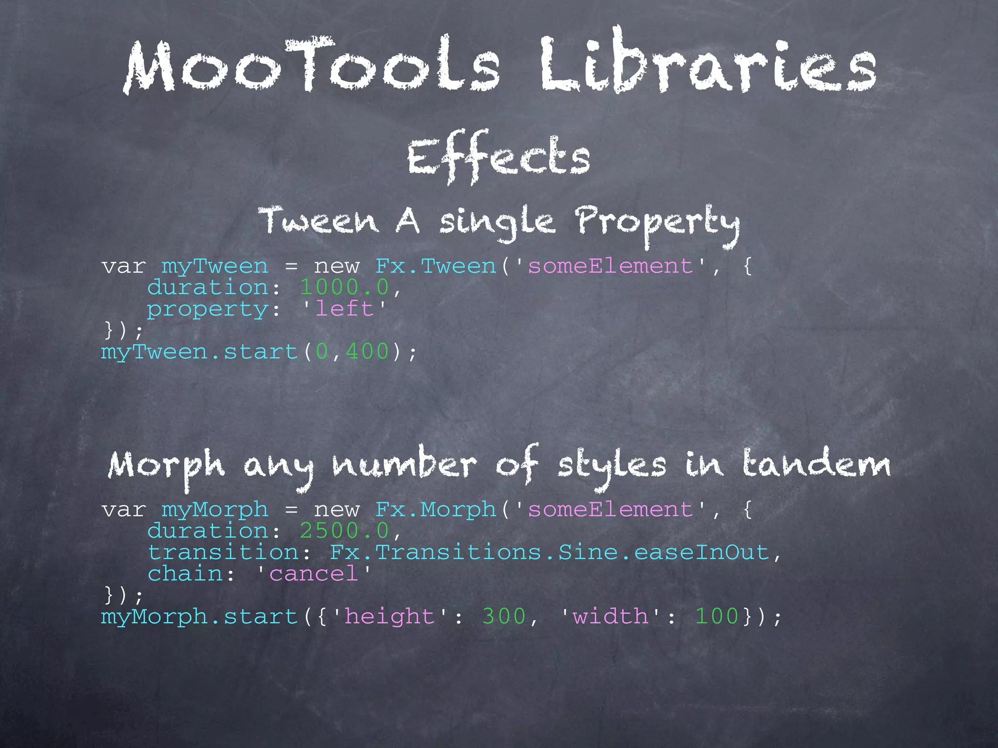 MooTools Libraries Effects Tween A single Property var myTween = new Fx.Tween('someElement', { duration: 1000.0, property: 'left' }); myTween.start(0,400); Morph any number of styles in tandem var myMorph = new Fx.Morph('someElement', { duration: 2500.0, transition: Fx.Transitions.Sine.easeInOut, chain: 'cancel' }); myMorph.start({'height': 300, 'width': 100}); 