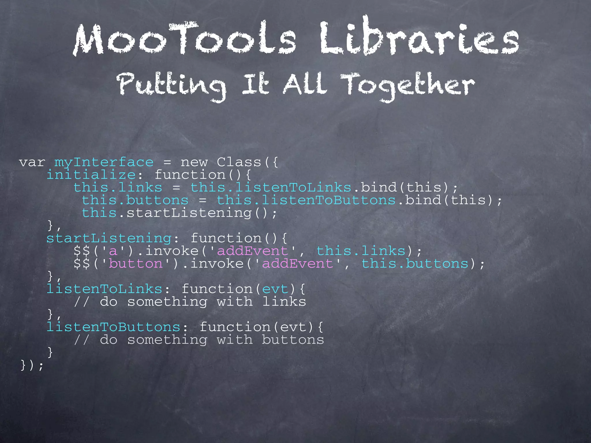 MooTools Libraries Putting It All Together var myInterface = new Class({ initialize: function(){ this.links = this.listenToLinks.bind(this); this.buttons = this.listenToButtons.bind(this); this.startListening(); }, startListening: function(){ $$('a').invoke('addEvent', this.links); $$('button').invoke('addEvent', this.buttons); }, listenToLinks: function(evt){ // do something with links }, listenToButtons: function(evt){ // do something with buttons } }); 