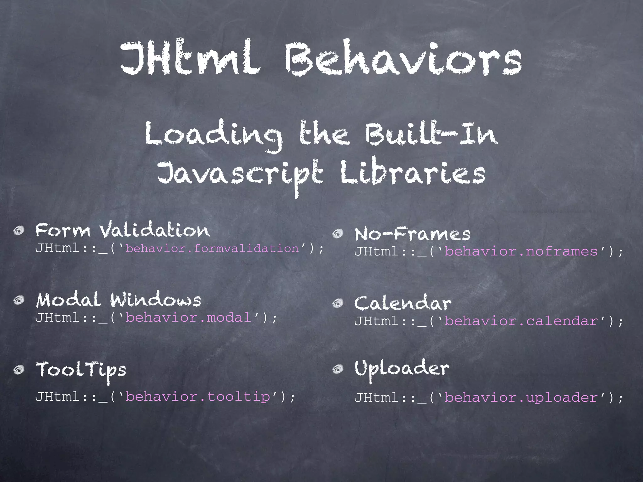 JHtml Behaviors Loading the Built-In Javascript Libraries Form Validation No-Frames JHtml::_(‘behavior.formvalidation’); JHtml::_(‘behavior.noframes’); Modal Windows Calendar JHtml::_(‘behavior.modal’); JHtml::_(‘behavior.calendar’); ToolTips Uploader JHtml::_(‘behavior.tooltip’); JHtml::_(‘behavior.uploader’); 