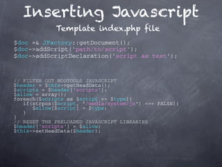 Inserting Javascript
             Template index.php file
$doc =& JFactory::getDocument();
$doc->addScript('path/to/script');
$doc->addScriptDeclaration('script as text');



// FILTER OUT MOOTOOLS JAVASCRIPT
$header = $this->getHeadData();
$scripts = $header['scripts'];
$allow = array();
foreach($scripts as $script => $type){
   if(strpos($script, "/media/system/js") === FALSE){
      $allow[$script] = $type;
   }
}
// RESET THE PRELOADED JAVASCRIPT LIBRARIES
$header['scripts'] = $allow;
$this->setHeadData($header);
 
