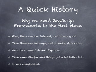 A Quick History
    Why we need JavaScript
 Frameworks in the first place.

First, there was the Internet, and it was good.

Then there was Netscape, and it had a <blink> tag.

And, then came Internet Explorer.

Then came Firefox and things got a lot better but...

It was complicated.
 