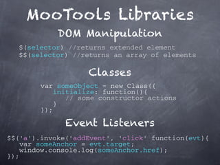 MooTools Libraries
            DOM Manipulation
  $(selector) //returns extended element
  $$(selector) //returns an array of elements

                   Classes
        var someObject = new Class({
           initialize: function(){
              // some constructor actions
            }
        });

              Event Listeners
$$('a').invoke('addEvent', 'click' function(evt){
   var someAnchor = evt.target;
   window.console.log(someAnchor.href);
});
 