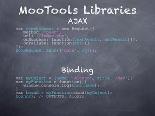 MooTools Libraries
                    AJAX
var someRequest = new Request({
    method: 'post',
    url: '/index.php',
    onSuccess: function(textResult, xmlResult){},
    onFailure: function(xhr){}
});
someRequest.send({'data': obj});



                  Binding
var myObject = {name: 'Alonzo', title: 'dev'};
var myFunction = function(){
   window.console.log(this.name);
}
var bound = myFunction.bind(myObject);
bound(); // OUTPUTS: Alonzo
 