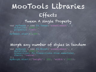 MooTools Libraries
                    Effects
          Tween A single Property
var myTween = new Fx.Tween('someElement', {
   duration: 1000.0,
   property: 'left'
});
myTween.start(0,400);



Morph any number of styles in tandem
var myMorph = new Fx.Morph('someElement', {
   duration: 2500.0,
   transition: Fx.Transitions.Sine.easeInOut,
   chain: 'cancel'
});
myMorph.start({'height': 300, 'width': 100});
 