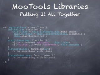 MooTools Libraries
          Putting It All Together

var myInterface = new Class({
   initialize: function(){
       this.links = this.listenToLinks.bind(this);
        this.buttons = this.listenToButtons.bind(this);
        this.startListening();
    },
   startListening: function(){
       $$('a').invoke('addEvent', this.links);
       $$('button').invoke('addEvent', this.buttons);
    },
   listenToLinks: function(evt){
       // do something with links
    },
   listenToButtons: function(evt){
       // do something with buttons
    }
});
 