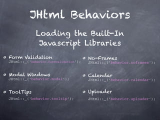 JHtml Behaviors
             Loading the Built-In
              Javascript Libraries
Form Validation                        No-Frames
JHtml::_(‘behavior.formvalidation’);   JHtml::_(‘behavior.noframes’);


Modal Windows                          Calendar
JHtml::_(‘behavior.modal’);            JHtml::_(‘behavior.calendar’);


ToolTips                               Uploader
JHtml::_(‘behavior.tooltip’);          JHtml::_(‘behavior.uploader’);
 