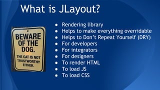 What is JLayout?
● Rendering library
● Helps to make everything overridable
● Helps to Don’t Repeat Yourself (DRY)
● For developers
● For integrators
● For designers
● To render HTML
● To load JS
● To load CSS
 