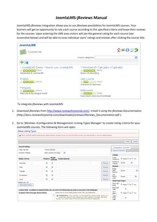 JoomlaLMS-jReviews Manual
   JoomlaLMS-jReviews integration allows you to use jReviews possibilities for JoomlaLMS courses. Your
   learners will get an opportunity to rate each course according to the specified criteria and leave their reviews
   for the courses. Upon entering the LMS area visitors will see the general rating for each course (see
   screenshot below) and will be able to view individual users’ ratings and reviews after clicking the course title.




    To integrate jReviews with JoomlaLMS:

1. Download jReviews from http://www.reviewsforjoomla.com/. Install it using the jReviews Documentation
   (http://docs.reviewsforjoomla.com/downloads/jreviews/JReviews_Documentation.pdf ).

2. Go to ‘jReviews->Configuration & Management->Listing Types Manager’ to create rating criteria for your
   JoomlaLMS courses. The following form will open:
 