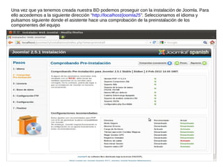 Una vez que ya tenemos creada nuestra BD podemos proseguir con la instalación de Joomla. Para
ello accedemos a la siguiente dirección “http://localhost/joomla25”. Seleccionamos el idioma y
pulsamos siguiente donde el asistente hace una comprobación de la preinstalación de los
componentes del equipo
 
