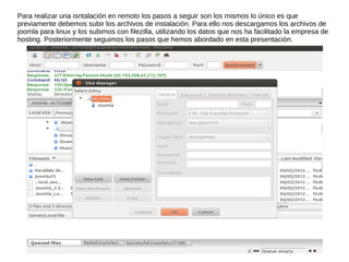 Para realizar una isntalación en remoto los pasos a seguir son los mismos lo único es que
previamente debemos subir los archivos de instalación. Para ello nos descargamos los archivos de
joomla para linux y los subimos con filezilla, utilizando los datos que nos ha facilitado la empresa de
hosting. Posteriormente seguimos los pasos que hemos abordado en esta presentación.
 