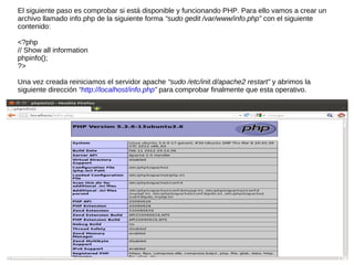 El siguiente paso es comprobar si está disponible y funcionando PHP. Para ello vamos a crear un
archivo llamado info.php de la siguiente forma “sudo gedit /var/www/info.php” con el siguiente
contenido:

<?php
// Show all information
phpinfo();
?>

Una vez creada reiniciamos el servidor apache “sudo /etc/init.d/apache2 restart” y abrimos la
siguiente dirección “http://localhost/info.php” para comprobar finalmente que esta operativo.
 