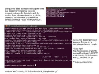 El siguiente paso es crear una carpeta en la
que descomprimir joomla y que se
encuentre dentro del directorio web del
equipo. Para ello nos situamos en dicho
directorio “cd /var/www” y creamos la
carpeta joomla25 “sudo mkdir joomla25”.




                                                            Ahora nos descargamos el
                                                            paquete Joomla en la
                                                            carpeta que hemos creado

                                                            “sudo wget
                                                            http://joomlacode.org/gf/do
                                                            wnload/frsrelease/16618/72
                                                            410/Joomla_2.5.1-Spanish-
                                                            Pack_Completo.tar.gz”

                                                            Y lo descomprimimos



“sudo tar xvzf Joomla_2.5.1-Spanish-Pack_Completo.tar.gz”
 