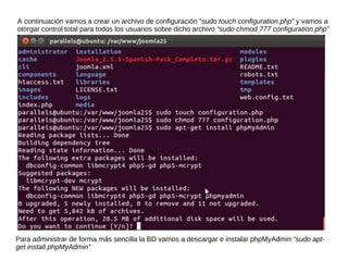 A continuación vamos a crear un archivo de configuración “sudo touch configuration.php” y vamos a
otorgar control total para todos los usuarios sobre dicho archivo “sudo chmod 777 configuration.php”




Para administrar de forma más sencilla la BD vamos a descargar e instalar phpMyAdmin “sudo apt-
get install phpMyAdmin”
 