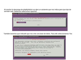 Al concluir la descarga de phpMyAdmin se abre un asistente que nos indica para que tipo de
servidor web. Debemos seleccionar Apache2




También tenemos que indicarle que nos cree una base de datos. Para ello seleccionamos Yes
 