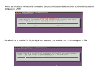 Ahora es necesario introducir la contraseña del usuario root que selecionamos durante la instalación
del paquete LAMP




Para finalizar la instalación de phpMyAdmin tenemos que insertar una contraseña para la BD
 
