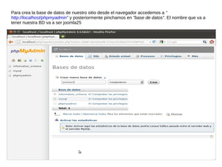 Para crea la base de datos de nuestro sitio desde el navegador accedemos a “
http://localhost/phpmyadmin” y posteriormente pinchamos en “base de datos”. El nombre que va a
tener nuestra BD va a ser joomla25
 