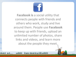 Facebook is  a social utility that connects people with friends and others who work, study and live around them. People use  Facebook  to keep up with friends, upload an unlimited number of photos, share links and videos, and learn more about the people they meet. 